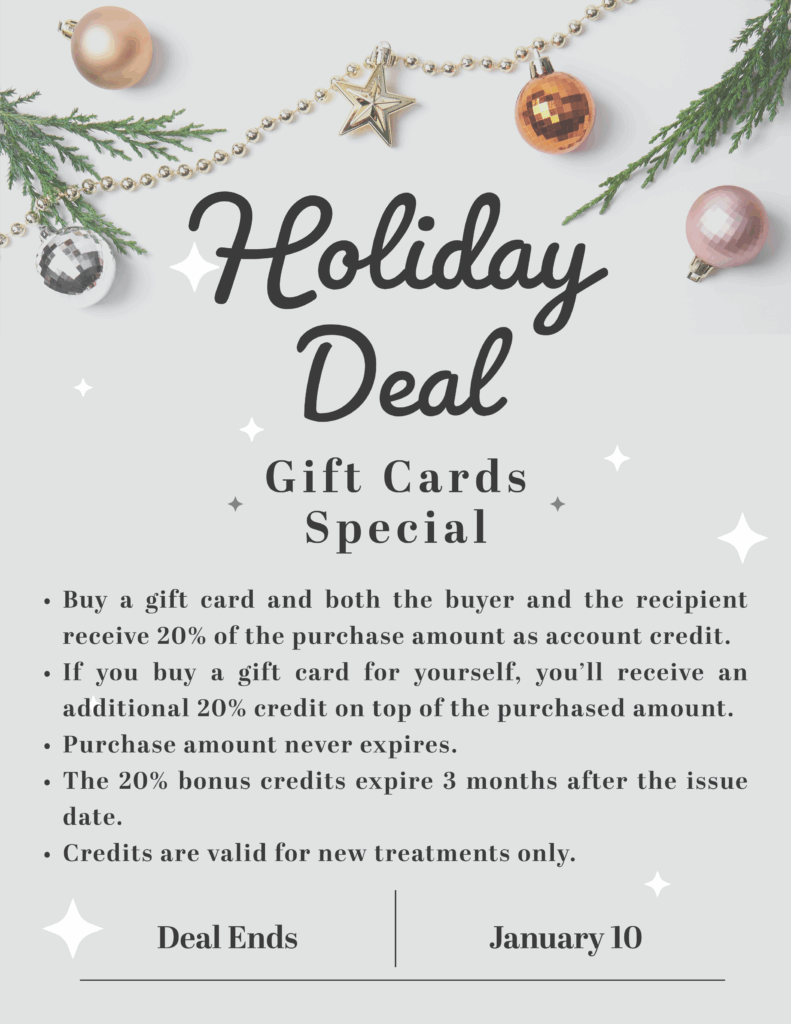 When you purchase a gift card, both you and the recipient receive 20% of the purchase amount as account credit, making it a rewarding gift for everyone involved. Don't have someone to give a gift to? No problem! If you choose to buy a gift card for yourself, you’ll enjoy an additional 20% credit on top of the original amount.

The purchased amount never expires, giving you complete flexibility, while the bonus credits remain valid for three months from the date they are issued. Please note that all credits can be applied toward new treatments only.

Deal ends January 10th, 2026. Don't miss out on this holiday deal!